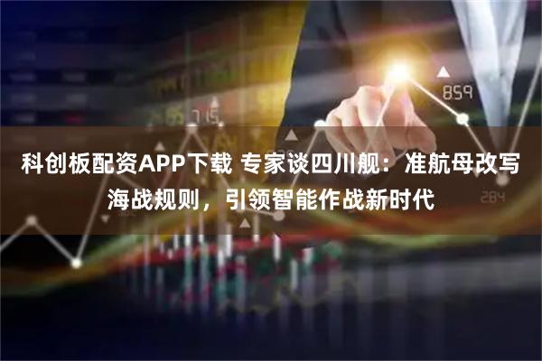 科创板配资APP下载 专家谈四川舰：准航母改写海战规则，引领智能作战新时代