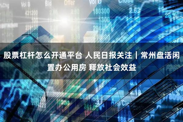 股票杠杆怎么开通平台 人民日报关注｜常州盘活闲置办公用房 释放社会效益