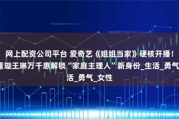 网上配资公司平台 爱奇艺《姐姐当家》硬核开播！谢娜董璇王琳万千惠解锁“家庭主理人”新身份_生活_勇气_女性