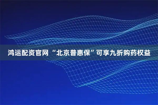 鸿运配资官网 “北京普惠保”可享九折购药权益
