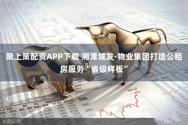 策上策配资APP下载 湘潭城发·物业集团打造公租房服务“省级样板”