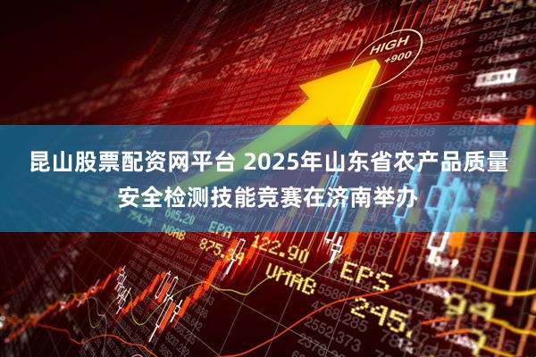 昆山股票配资网平台 2025年山东省农产品质量安全检测技能竞赛在济南举办