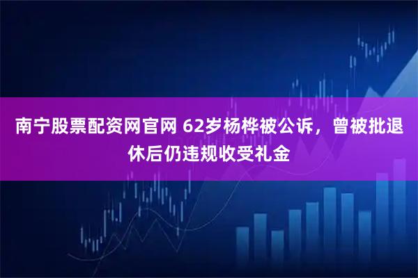 南宁股票配资网官网 62岁杨桦被公诉，曾被批退休后仍违规收受礼金