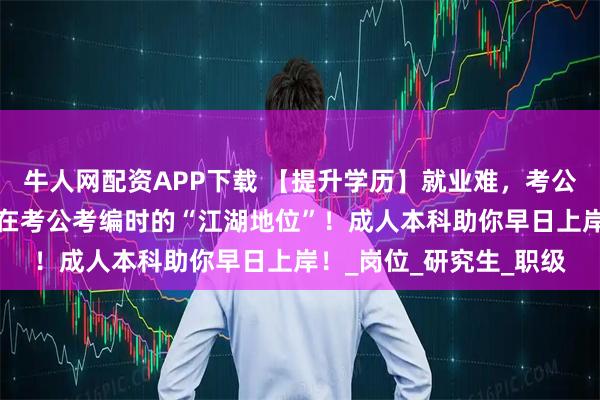 牛人网配资APP下载 【提升学历】就业难，考公热~学历高低决定了你在考公考编时的“江湖地位”！成人本科助你早日上岸！_岗位_研究生_职级
