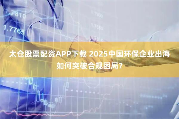 太仓股票配资APP下载 2025中国环保企业出海如何突破合规困局？