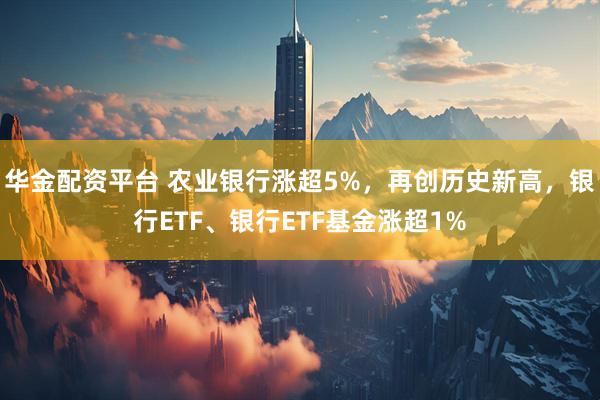 华金配资平台 农业银行涨超5%，再创历史新高，银行ETF、银行ETF基金涨超1%