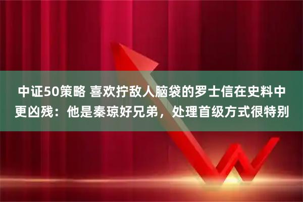 中证50策略 喜欢拧敌人脑袋的罗士信在史料中更凶残：他是秦琼好兄弟，处理首级方式很特别