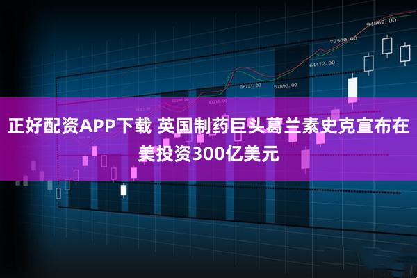 正好配资APP下载 英国制药巨头葛兰素史克宣布在美投资300亿美元