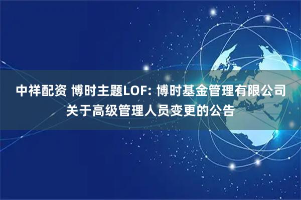 中祥配资 博时主题LOF: 博时基金管理有限公司关于高级管理人员变更的公告
