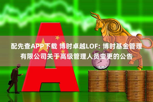 配先查APP下载 博时卓越LOF: 博时基金管理有限公司关于高级管理人员变更的公告