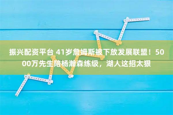 振兴配资平台 41岁詹姆斯被下放发展联盟！5000万先生陪杨瀚森练级，湖人这招太狠