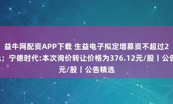 益牛网配资APP下载 生益电子拟定增募资不超过26亿元；宁德时代:本次询价转让价格为376.12元/股丨公告精选
