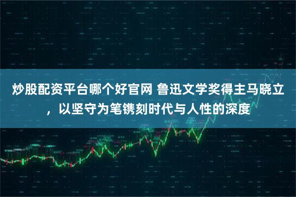 炒股配资平台哪个好官网 鲁迅文学奖得主马晓立，以坚守为笔镌刻时代与人性的深度