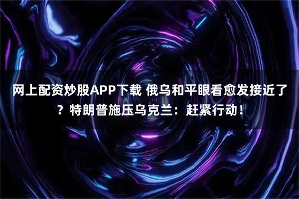 网上配资炒股APP下载 俄乌和平眼看愈发接近了？特朗普施压乌克兰：赶紧行动！
