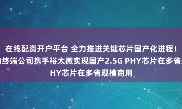 在线配资开户平台 全力推进关键芯片国产化进程！中国移动终端公司携手裕太微实现国产2.5G PHY芯片在多省规模商用