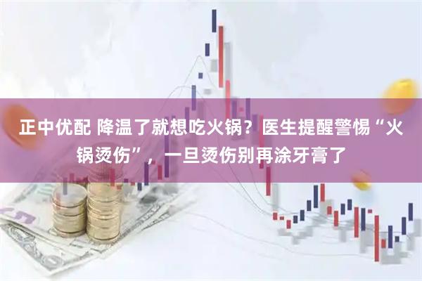 正中优配 降温了就想吃火锅？医生提醒警惕“火锅烫伤”，一旦烫伤别再涂牙膏了