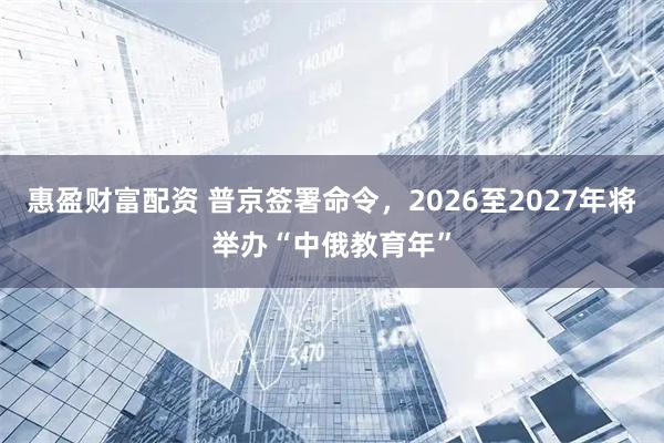 惠盈财富配资 普京签署命令，2026至2027年将举办“中俄教育年”