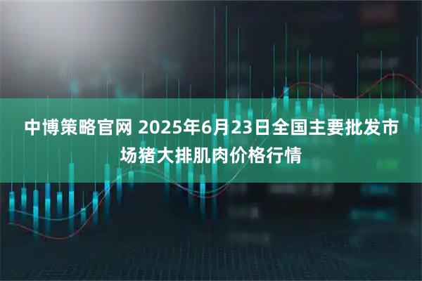 中博策略官网 2025年6月23日全国主要批发市场猪大排肌肉价格行情