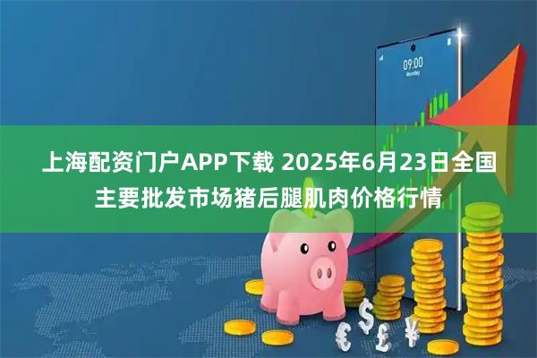 上海配资门户APP下载 2025年6月23日全国主要批发市场猪后腿肌肉价格行情