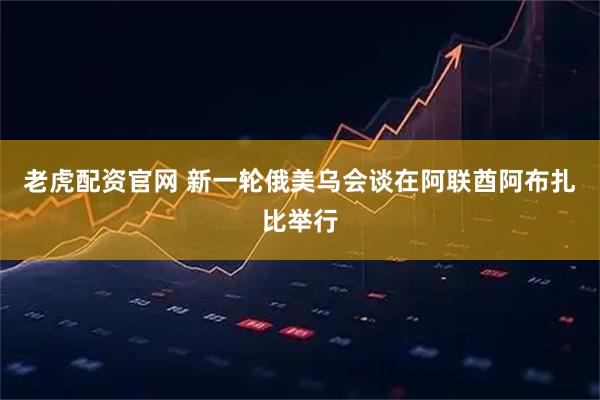 老虎配资官网 新一轮俄美乌会谈在阿联酋阿布扎比举行