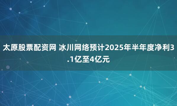 太原股票配资网 冰川网络预计2025年半年度净利3.1亿至4亿元