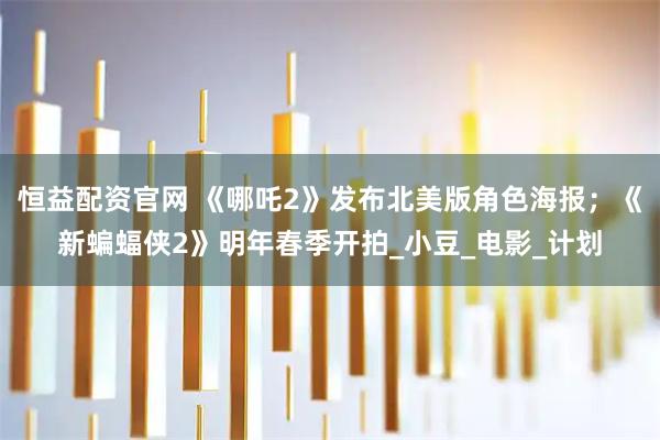 恒益配资官网 《哪吒2》发布北美版角色海报；《新蝙蝠侠2》明年春季开拍_小豆_电影_计划