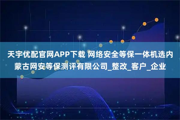 天宇优配官网APP下载 网络安全等保一体机选内蒙古网安等保测评有限公司_整改_客户_企业