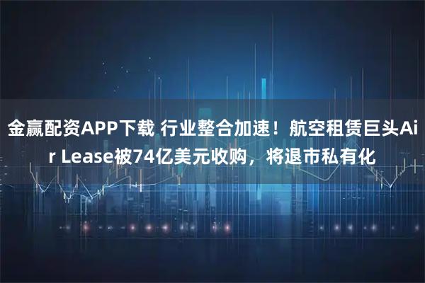 金赢配资APP下载 行业整合加速！航空租赁巨头Air Lease被74亿美元收购，将退市私有化